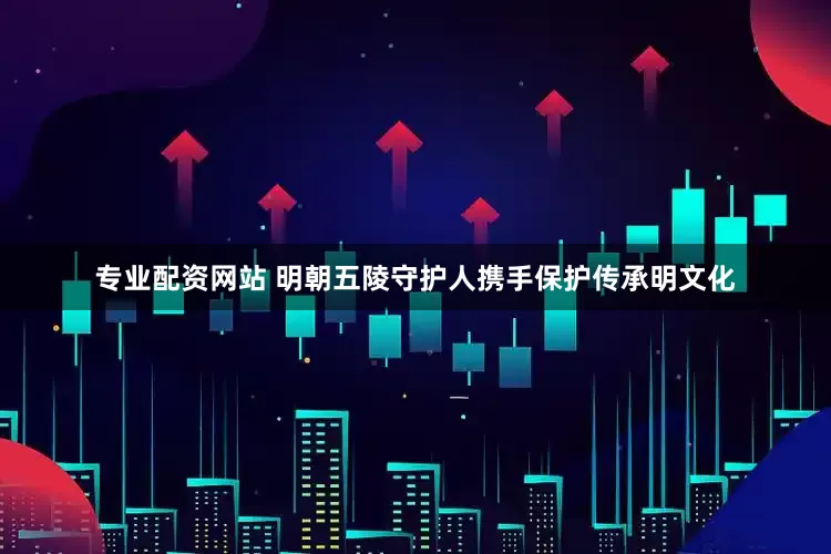 专业配资网站 明朝五陵守护人携手保护传承明文化
