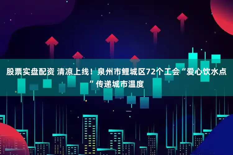 股票实盘配资 清凉上线！泉州市鲤城区72个工会“爱心饮水点”传递城市温度
