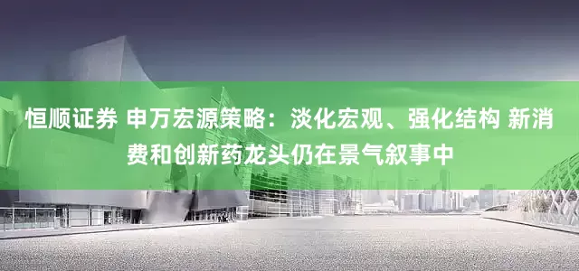 恒顺证券 申万宏源策略：淡化宏观、强化结构 新消费和创新药龙头仍在景气叙事中