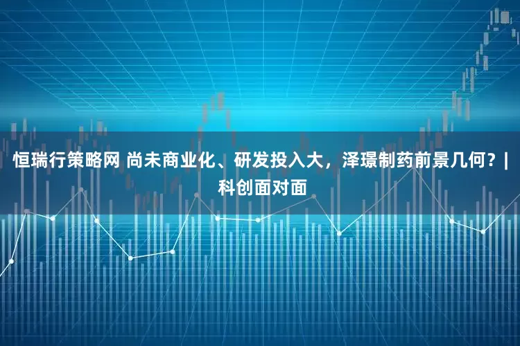 恒瑞行策略网 尚未商业化、研发投入大，泽璟制药前景几何？| 科创面对面