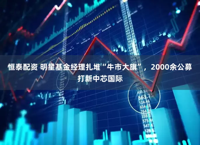 恒泰配资 明星基金经理扎堆“牛市大旗”，2000余公募打新中芯国际