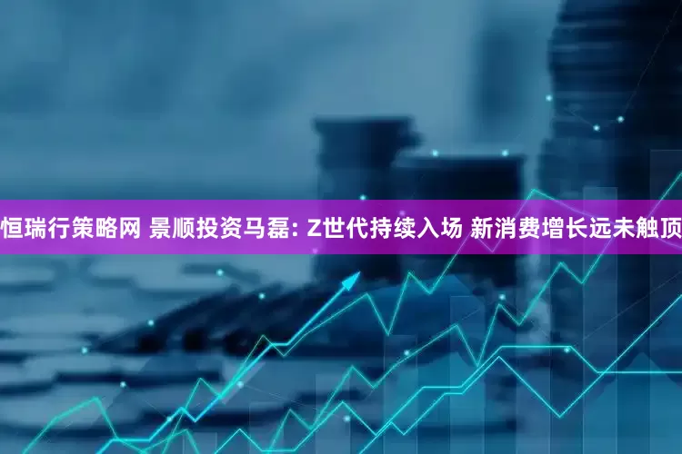 恒瑞行策略网 景顺投资马磊: Z世代持续入场 新消费增长远未触顶