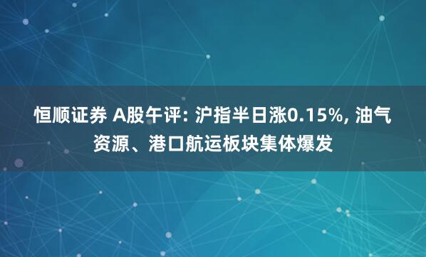 恒顺证券 A股午评: 沪指半日涨0.15%, 油气资源、港口航运板块集体爆发