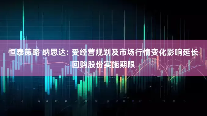 恒泰策略 纳思达: 受经营规划及市场行情变化影响延长回购股份实施期限