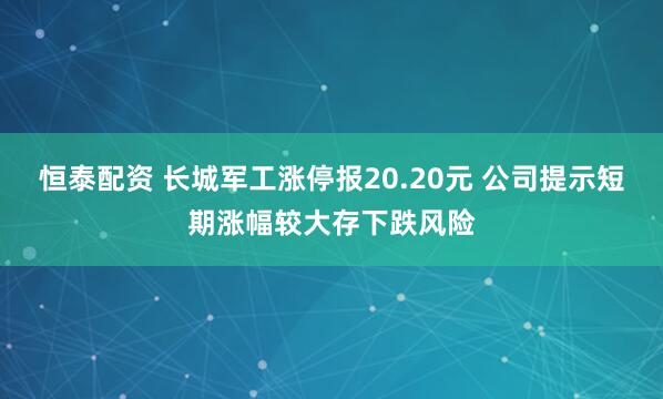 恒泰配资 长城军工涨停报20.20元 公司提示短期涨幅较大存下跌风险
