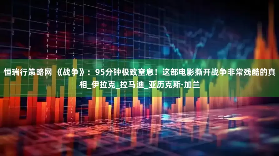 恒瑞行策略网 《战争》：95分钟极致窒息！这部电影撕开战争非常残酷的真相_伊拉克_拉马迪_亚历克斯·加兰
