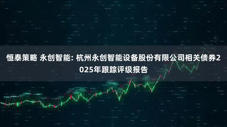恒泰策略 永创智能: 杭州永创智能设备股份有限公司相关债券2025年跟踪评级报告