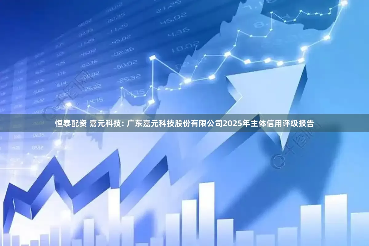 恒泰配资 嘉元科技: 广东嘉元科技股份有限公司2025年主体信用评级报告