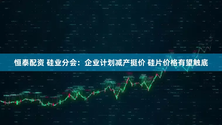 恒泰配资 硅业分会：企业计划减产挺价 硅片价格有望触底