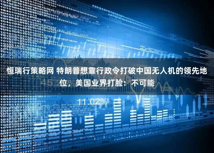 恒瑞行策略网 特朗普想靠行政令打破中国无人机的领先地位，美国业界打脸：不可能