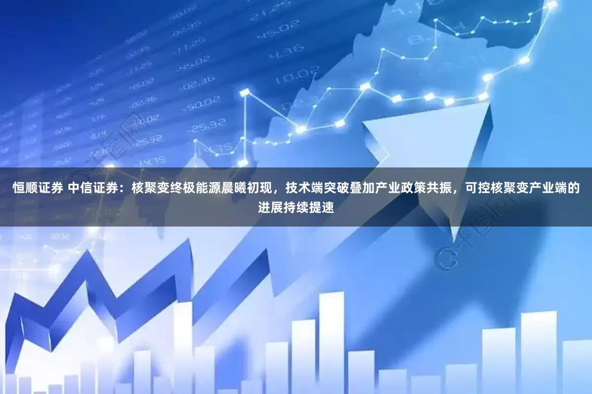 恒顺证券 中信证券：核聚变终极能源晨曦初现，技术端突破叠加产业政策共振，可控核聚变产业端的进展持续提速
