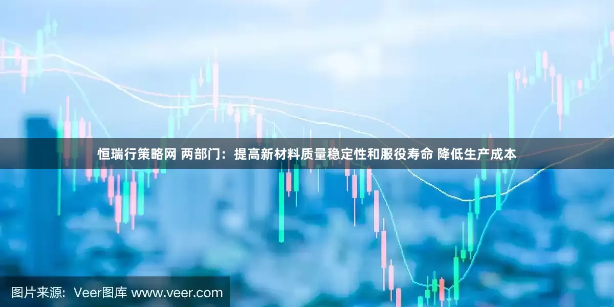 恒瑞行策略网 两部门：提高新材料质量稳定性和服役寿命 降低生产成本
