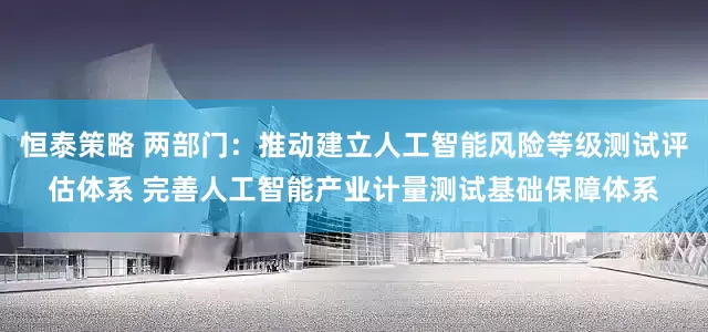 恒泰策略 两部门：推动建立人工智能风险等级测试评估体系 完善人工智能产业计量测试基础保障体系