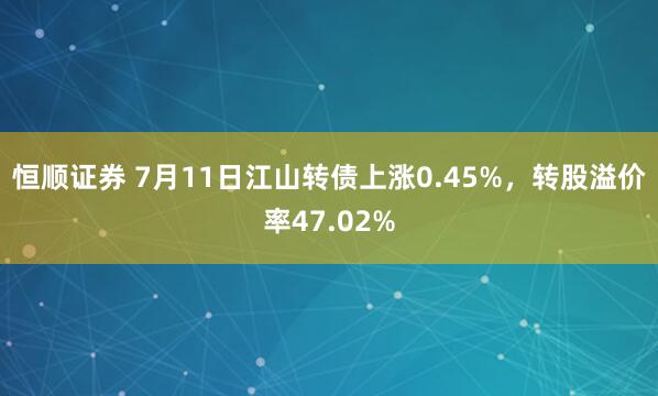 恒顺证券 7月11日江山转债上涨0.45%，转股溢价率47.02%