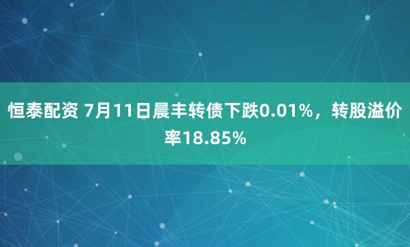 恒泰配资 7月11日晨丰转债下跌0.01%，转股溢价率18.85%