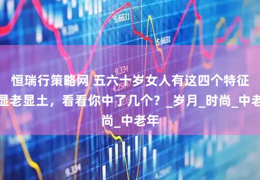 恒瑞行策略网 五六十岁女人有这四个特征，显老显土，看看你中了几个？_岁月_时尚_中老年
