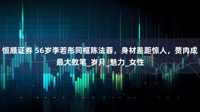 恒顺证券 56岁李若彤同框陈法蓉，身材差距惊人，赘肉成最大败笔_岁月_魅力_女性