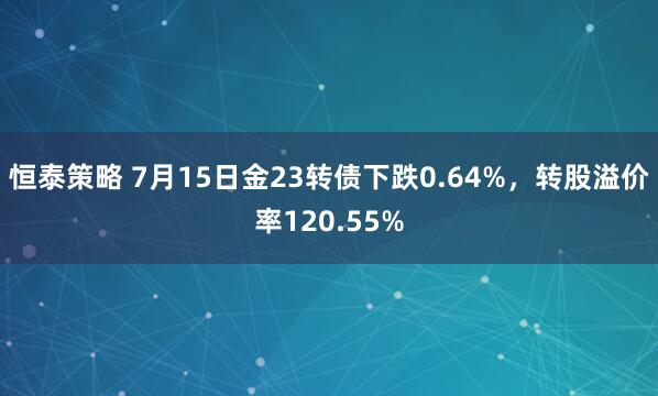 恒泰策略 7月15日金23转债下跌0.64%，转股溢价率120.55%