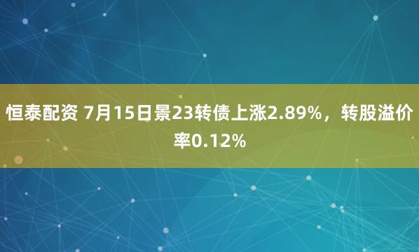 恒泰配资 7月15日景23转债上涨2.89%，转股溢价率0.12%