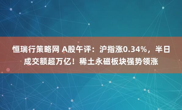 恒瑞行策略网 A股午评：沪指涨0.34%，半日成交额超万亿！稀土永磁板块强势领涨