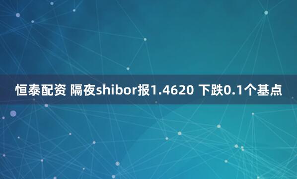 恒泰配资 隔夜shibor报1.4620 下跌0.1个基点