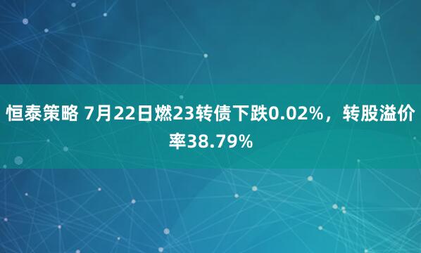 恒泰策略 7月22日燃23转债下跌0.02%，转股溢价率38.79%