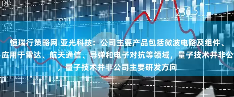 恒瑞行策略网 亚光科技：公司主要产品包括微波电路及组件、器件、芯片等，应用于雷达、航天通信、导弹和电子对抗等领域，量子技术并非公司主要研发方向