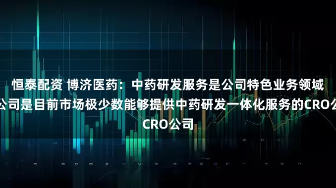 恒泰配资 博济医药：中药研发服务是公司特色业务领域，公司是目前市场极少数能够提供中药研发一体化服务的CRO公司