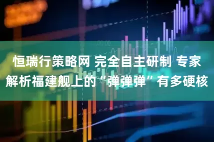 恒瑞行策略网 完全自主研制 专家解析福建舰上的“弹弹弹”有多硬核