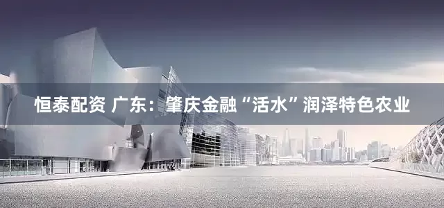恒泰配资 广东：肇庆金融“活水”润泽特色农业